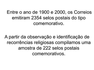 Entre o ano de 1900 e 2000, os Correios
emitiram 2354 selos postais do tipo
comemorativo.
A partir da observação e identificação de
recorrências religiosas compilamos uma
amostra de 222 selos postais
comemorativos.
 