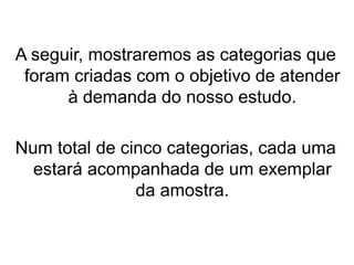 A seguir, mostraremos as categorias que
foram criadas com o objetivo de atender
à demanda do nosso estudo.
Num total de cinco categorias, cada uma
estará acompanhada de um exemplar
da amostra.
 