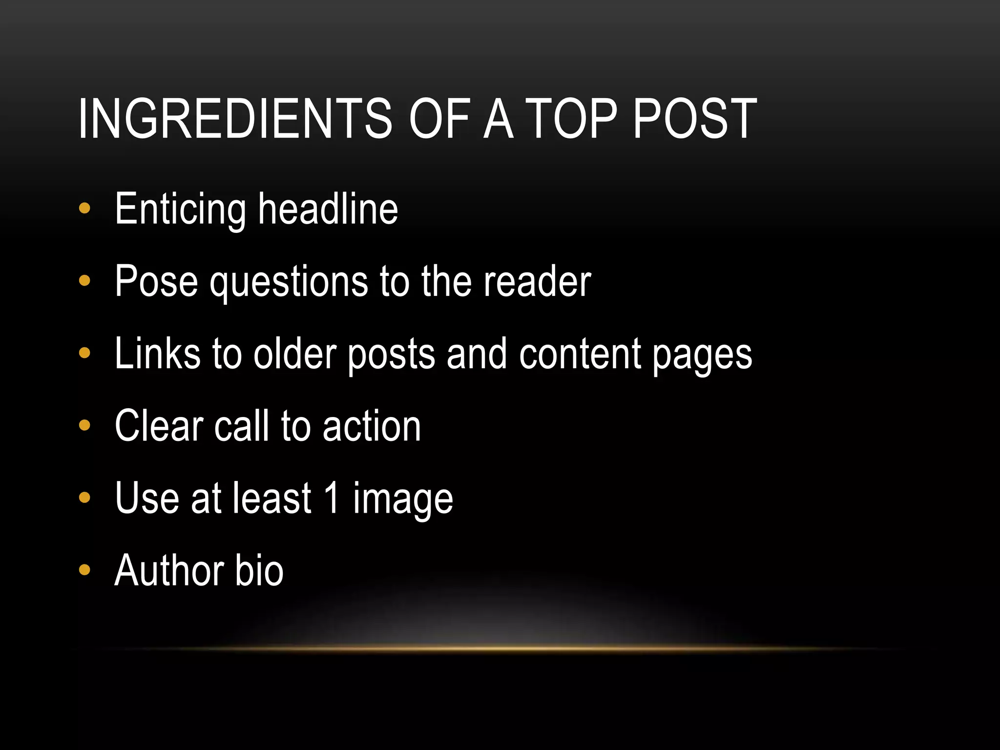 INGREDIENTS OF A TOP POST
• Enticing headline
• Pose questions to the reader
• Links to older posts and content pages
• Clear call to action
• Use at least 1 image
• Author bio
 