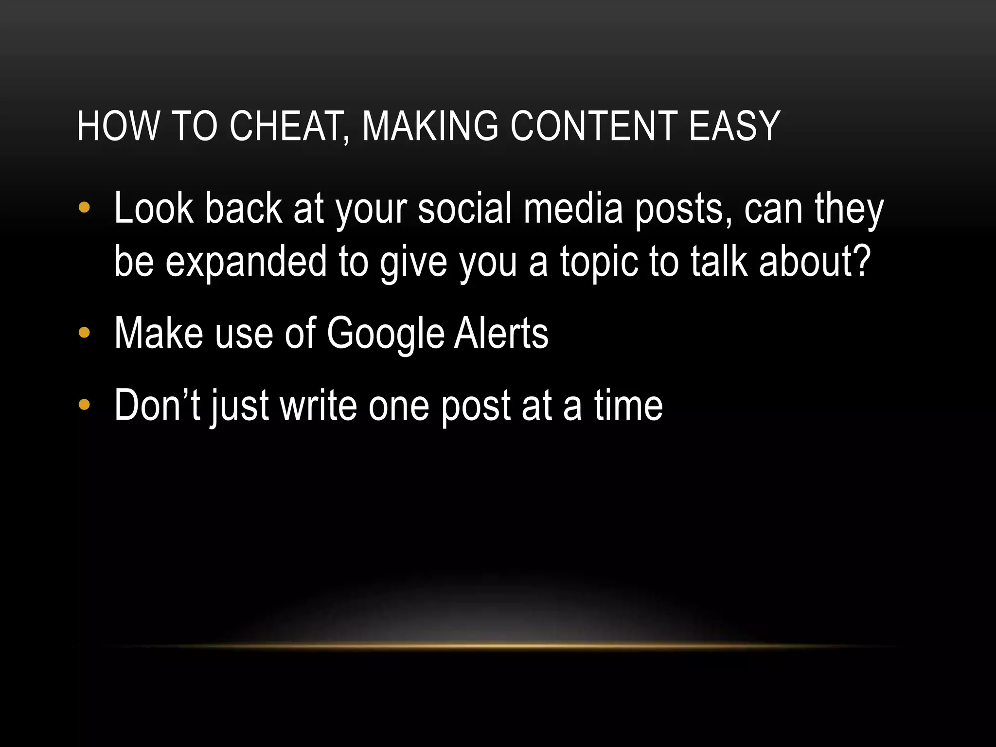 HOW TO CHEAT, MAKING CONTENT EASY
• Look back at your social media posts, can they
be expanded to give you a topic to talk about?
• Make use of Google Alerts
• Don’t just write one post at a time
 