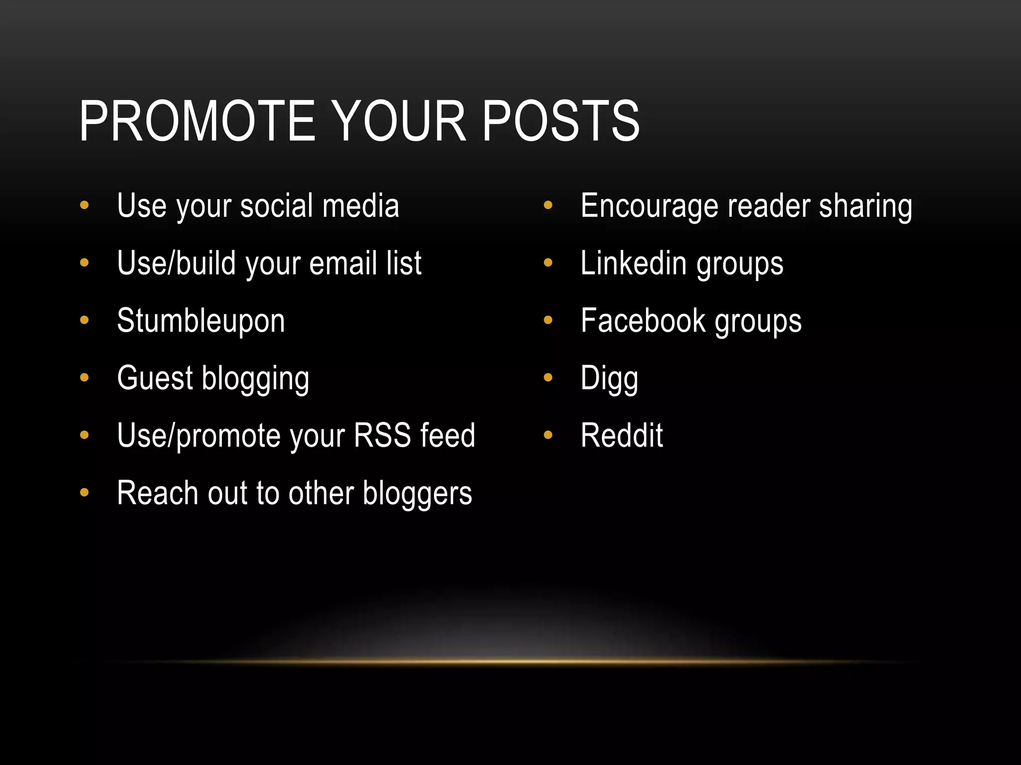 PROMOTE YOUR POSTS
• Use your social media
• Use/build your email list
• Stumbleupon
• Guest blogging
• Use/promote your RSS feed
• Reach out to other bloggers
• Encourage reader sharing
• Linkedin groups
• Facebook groups
• Digg
• Reddit
 