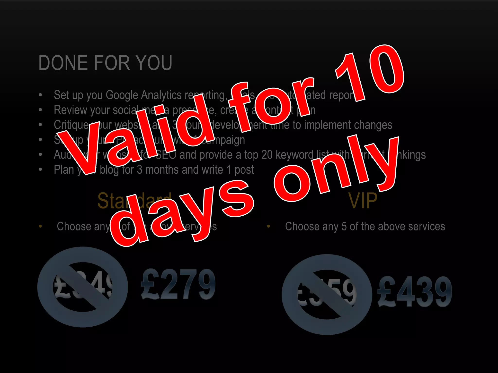 • Choose any 5 of the above services• Choose any 3 of the above services
DONE FOR YOU
Standard VIP
• Set up you Google Analytics reporting, goals and automated reports
• Review your social media presence, create a content plan
• Critique your website and 3 hours development time to implement changes
• Set up your PPC account with 1 campaign
• Audit your website for SEO and provide a top 20 keyword list with current rankings
• Plan your blog for 3 months and write 1 post
 