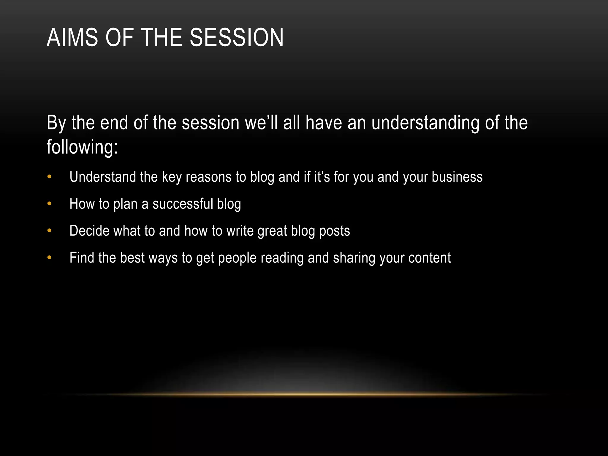 AIMS OF THE SESSION
By the end of the session we’ll all have an understanding of the
following:
• Understand the key reasons to blog and if it’s for you and your business
• How to plan a successful blog
• Decide what to and how to write great blog posts
• Find the best ways to get people reading and sharing your content
 