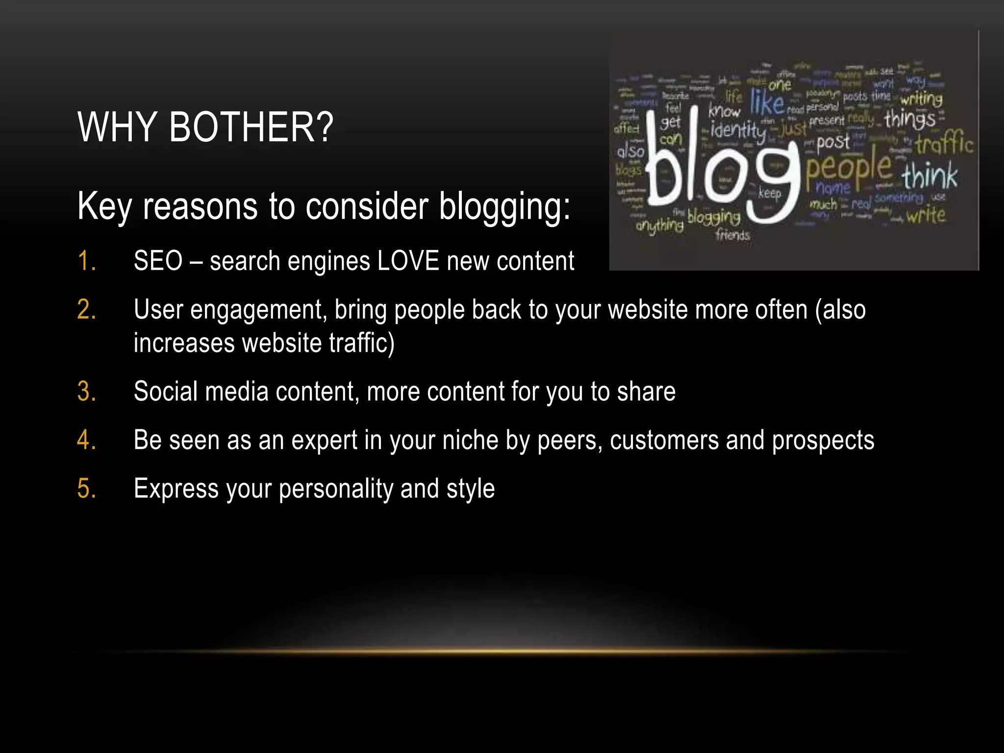 WHY BOTHER?
Key reasons to consider blogging:
1. SEO – search engines LOVE new content
2. User engagement, bring people back to your website more often (also
increases website traffic)
3. Social media content, more content for you to share
4. Be seen as an expert in your niche by peers, customers and prospects
5. Express your personality and style
 