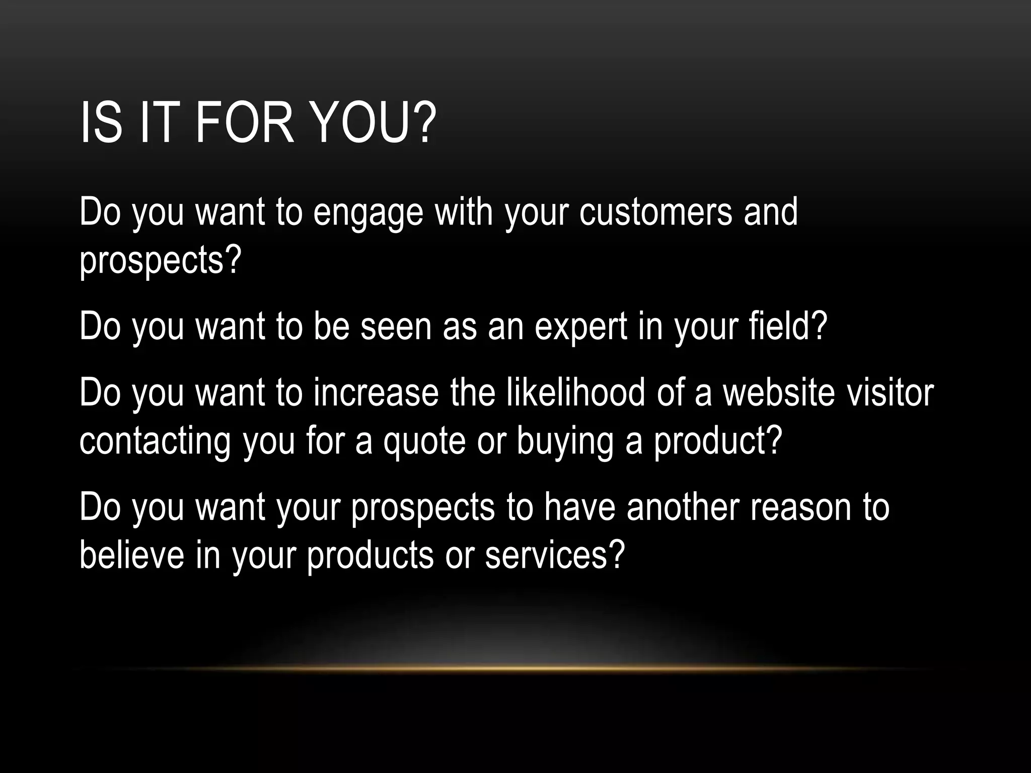 IS IT FOR YOU?
Do you want to engage with your customers and
prospects?
Do you want to be seen as an expert in your field?
Do you want to increase the likelihood of a website visitor
contacting you for a quote or buying a product?
Do you want your prospects to have another reason to
believe in your products or services?
 