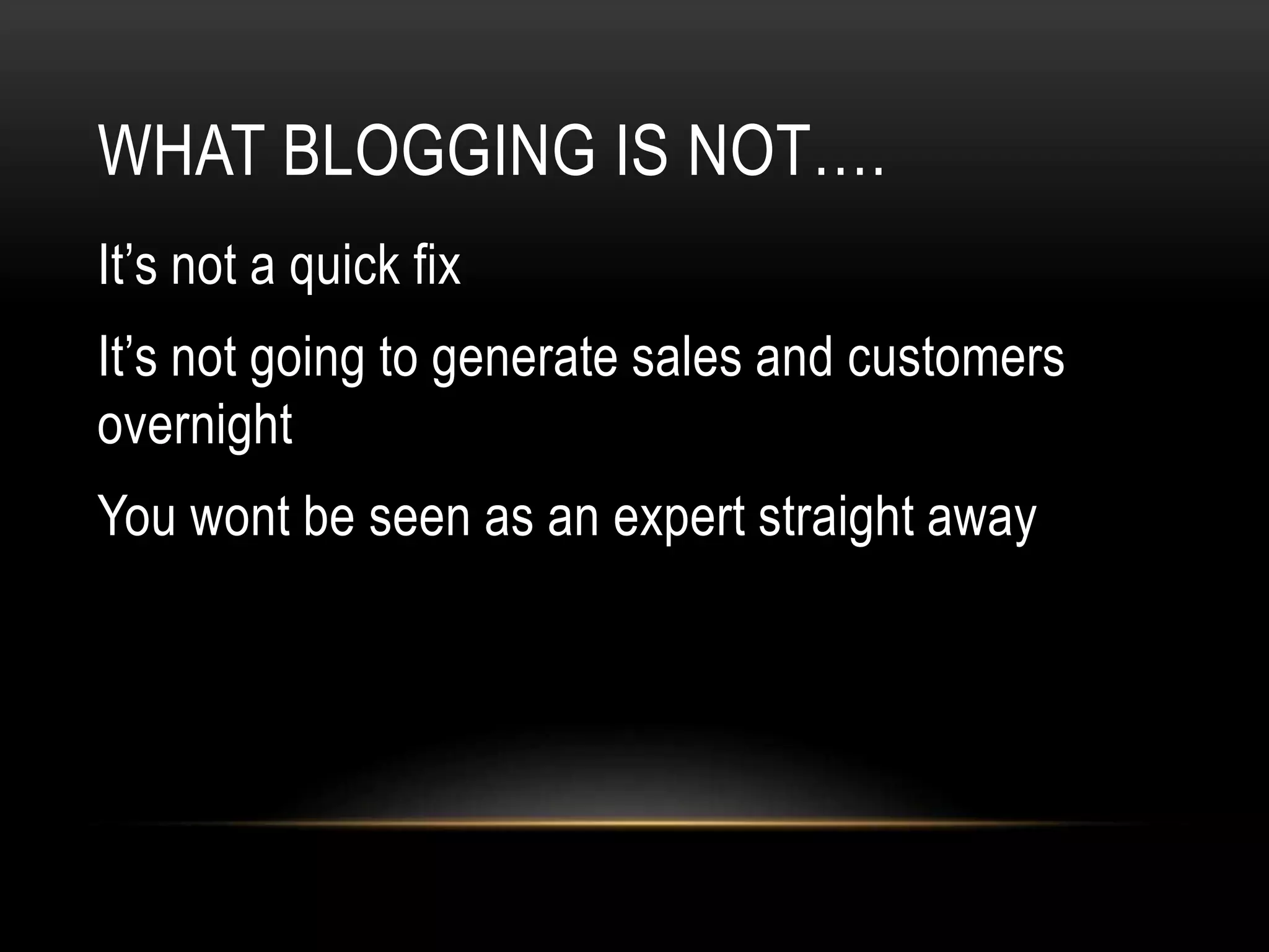 WHAT BLOGGING IS NOT….
It’s not a quick fix
It’s not going to generate sales and customers
overnight
You wont be seen as an expert straight away
 