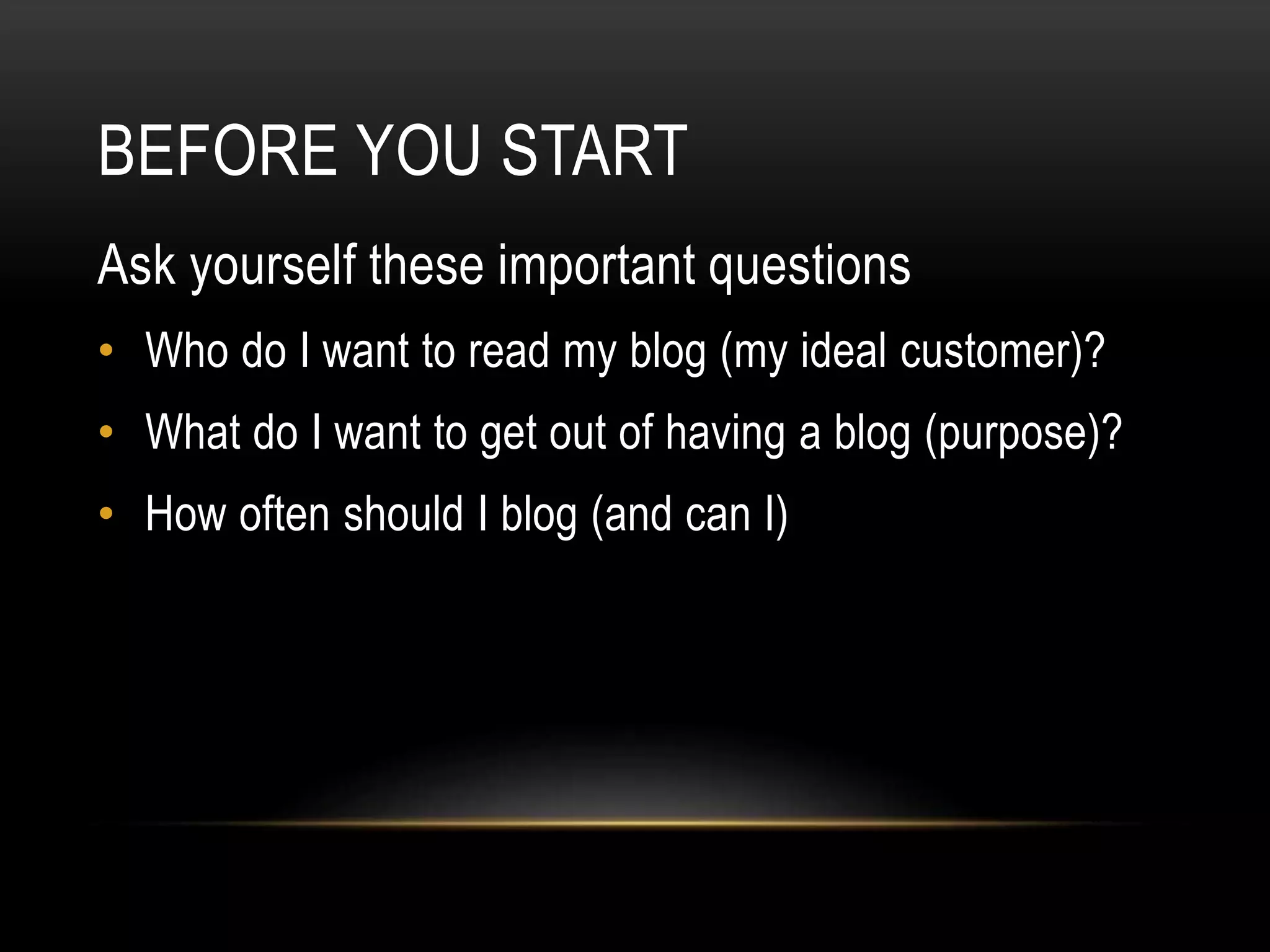 BEFORE YOU START
Ask yourself these important questions
• Who do I want to read my blog (my ideal customer)?
• What do I want to get out of having a blog (purpose)?
• How often should I blog (and can I)
 