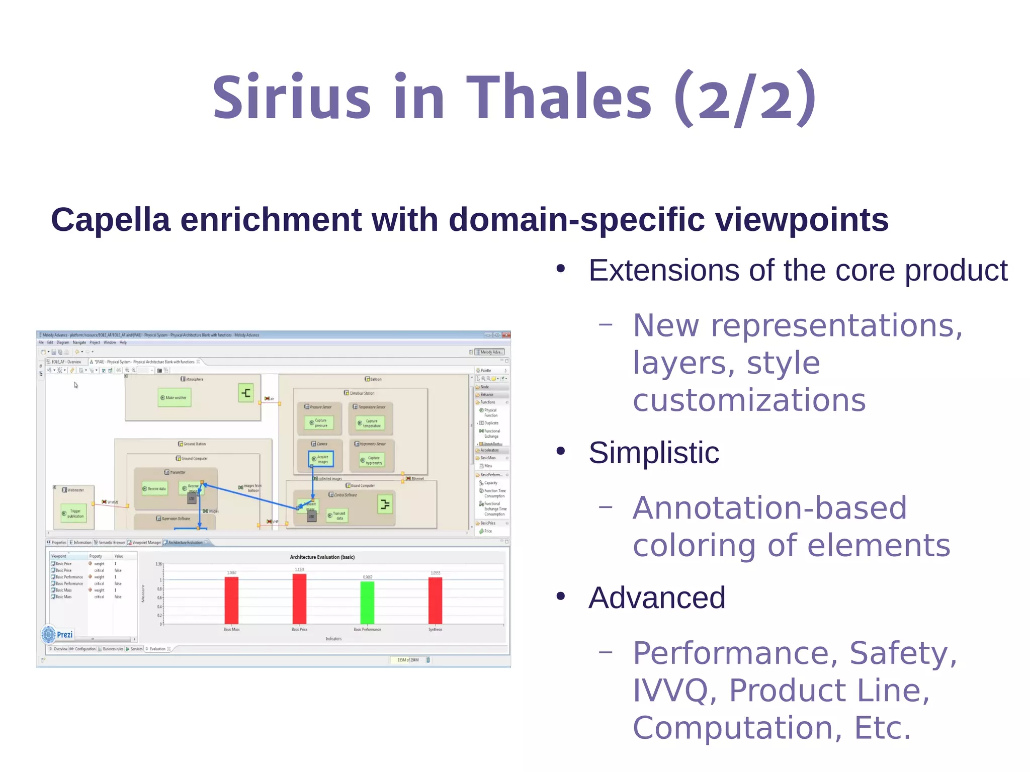 Sirius in Thales (2/2)
Capella enrichment with domain-specific viewpoints
●
Extensions of the core product
– New representations,
layers, style
customizations
●
Simplistic
– Annotation-based
coloring of elements
●
Advanced
– Performance, Safety,
IVVQ, Product Line,
Computation, Etc.
 