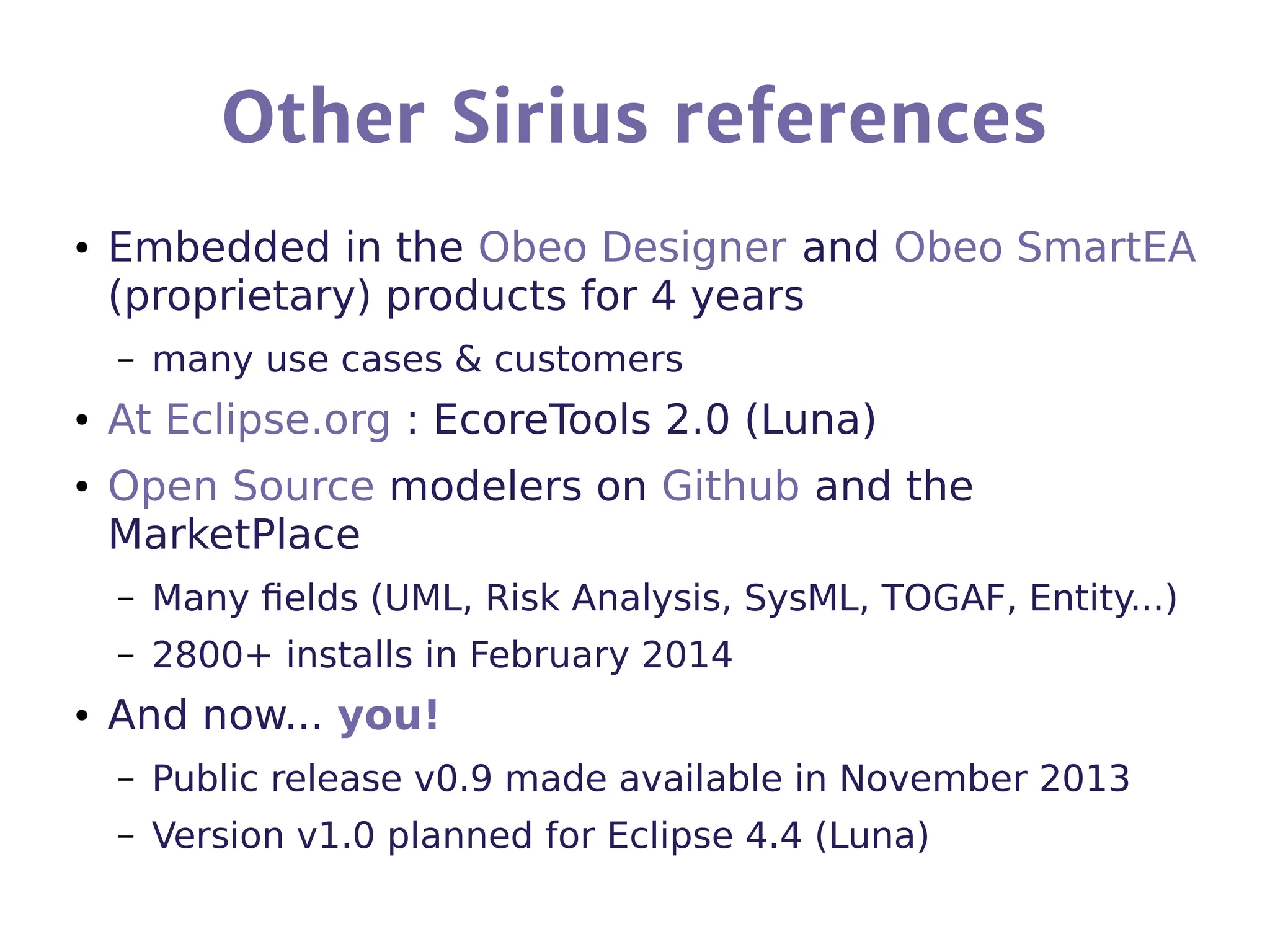 Other Sirius references
● Embedded in the Obeo Designer and Obeo SmartEA
(proprietary) products for 4 years
– many use cases & customers
● At Eclipse.org : EcoreTools 2.0 (Luna)
● Open Source modelers on Github and the
MarketPlace
– Many fields (UML, Risk Analysis, SysML, TOGAF, Entity...)
– 2800+ installs in February 2014
● And now... you!
– Public release v0.9 made available in November 2013
– Version v1.0 planned for Eclipse 4.4 (Luna)
 