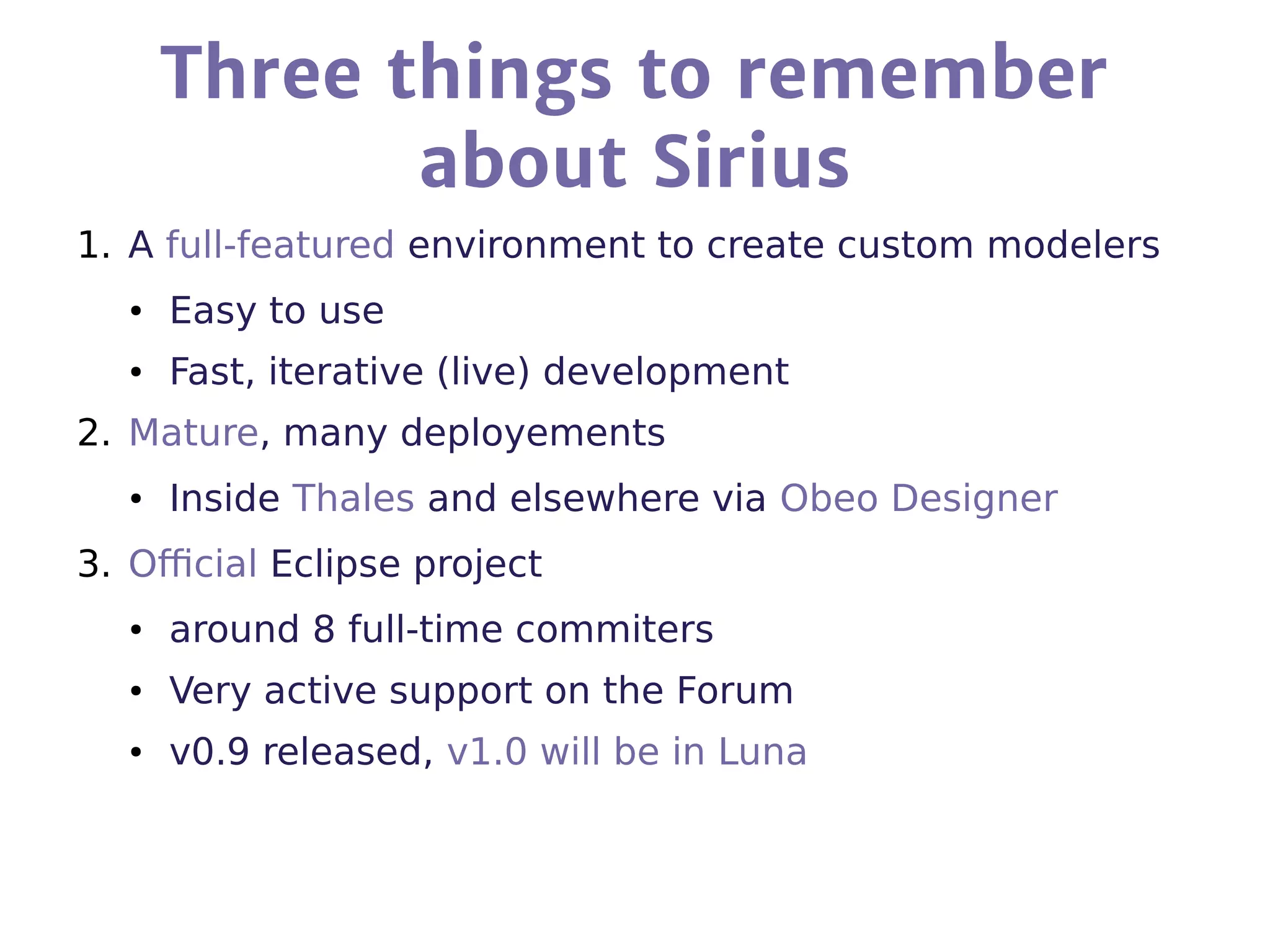Three things to remember
about Sirius
1. A full-featured environment to create custom modelers
● Easy to use
● Fast, iterative (live) development
2. Mature, many deployements
● Inside Thales and elsewhere via Obeo Designer
3. Official Eclipse project
● around 8 full-time commiters
● Very active support on the Forum
● v0.9 released, v1.0 will be in Luna
 