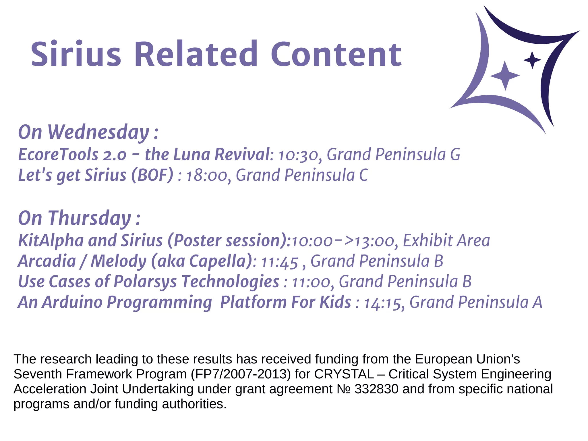 Sirius Related Content
On Wednesday :
EcoreTools 2.0 - the Luna Revival: 10:30, Grand Peninsula G
Let's get Sirius (BOF) : 18:00, Grand Peninsula C
On Thursday :
KitAlpha and Sirius (Poster session):10:00->13:00, Exhibit Area
Arcadia / Melody (aka Capella): 11:45 , Grand Peninsula B
Use Cases of Polarsys Technologies : 11:00, Grand Peninsula B
An Arduino Programming Platform For Kids : 14:15, Grand Peninsula A
The research leading to these results has received funding from the European Union’s
Seventh Framework Program (FP7/2007-2013) for CRYSTAL – Critical System Engineering
Acceleration Joint Undertaking under grant agreement № 332830 and from specific national
programs and/or funding authorities.
 
