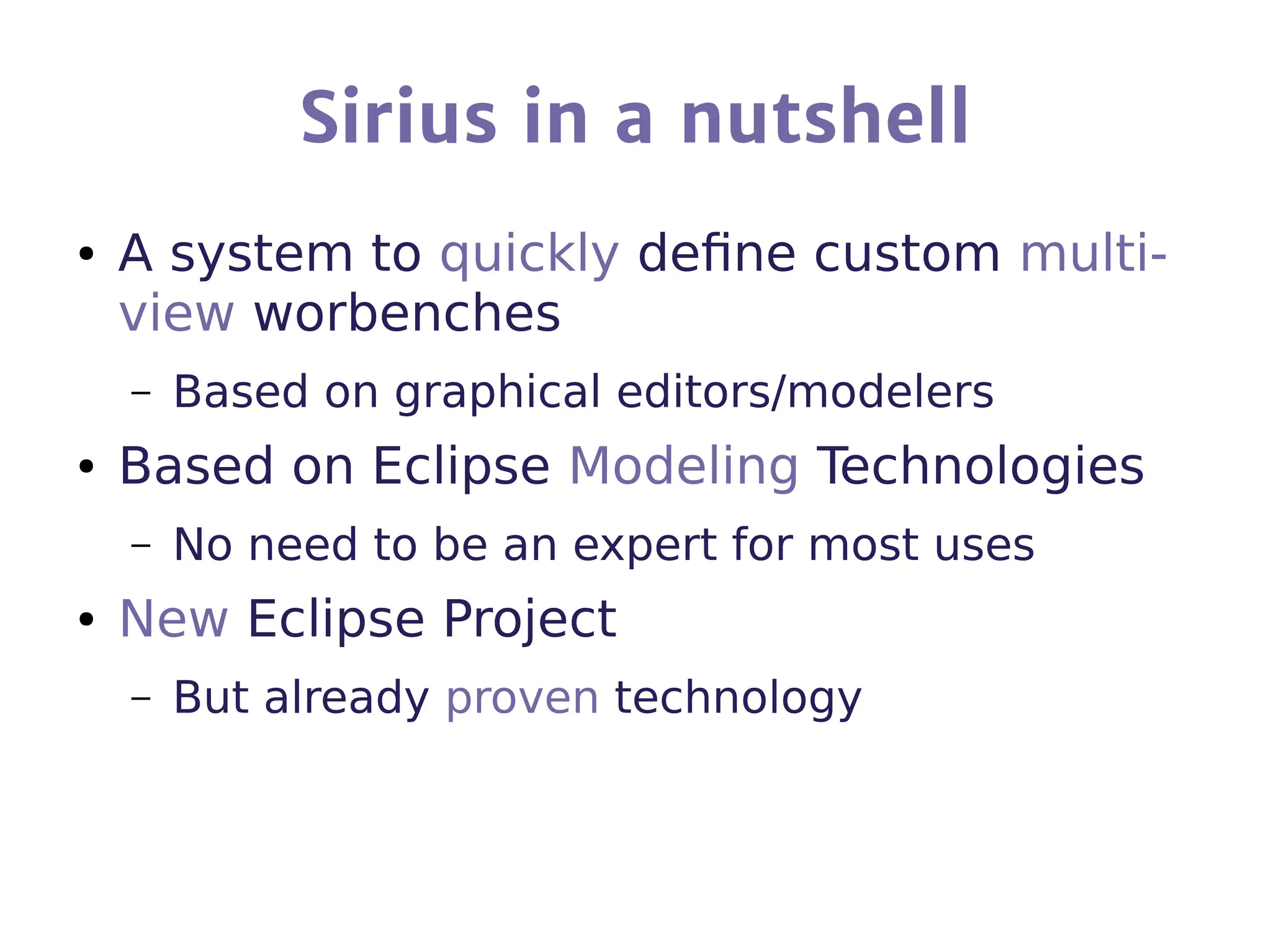 Sirius in a nutshell
● A system to quickly define custom multi-
view worbenches
– Based on graphical editors/modelers
● Based on Eclipse Modeling Technologies
– No need to be an expert for most uses
● New Eclipse Project
– But already proven technology
 