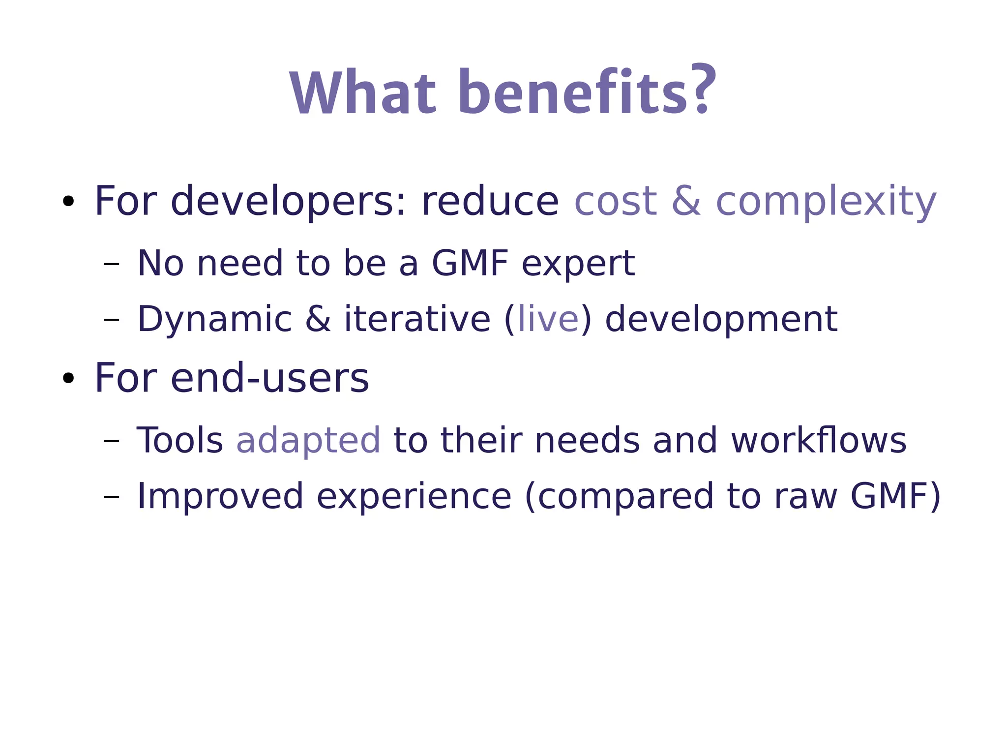 What benefits?
● For developers: reduce cost & complexity
– No need to be a GMF expert
– Dynamic & iterative (live) development
● For end-users
– Tools adapted to their needs and workflows
– Improved experience (compared to raw GMF)
 