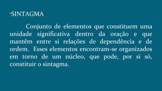 
SINTAGMA
Conjunto de elementos que constituem uma
unidade significativa dentro da oração e que
mantêm entre si relações de dependência e de
ordem. Esses elementos encontram-se organizados
em torno de um núcleo, que pode, por si só,
constituir o sintagma.
 