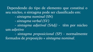 Dependendo do tipo de elemento que constitui o
seu núcleo, o sintagma pode ser classificado em:
- sintagma nominal (SN)
- sintagma verbal (SV)
- sintagma adjetival (SAdj) - têm por núcleo
um adjetivo
- sintagma preposicional (SP) - normalmente
formados de preposição + sintagma nominal.
 