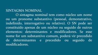 SINTAGMA NOMINAL
O sintagma nominal tem como núcleo um nome
ou um pronome substantivo (pessoal, demonstrativo,
indefinido, interrogativo ou relativo). O SN pode ser
constituído apenas de um núcleo ou seguido de outros
elementos: determinantes e modificadores. Se esse
nome for um substantivo comum, poderá vir precedido
de determinantes e precedido ou seguido de
modificadores.
 