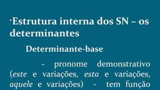 
Estrutura interna dos SN – os
determinantes
Determinante-base
- pronome demonstrativo
(este e variações, esta e variações,
aquele e variações) - tem função
 