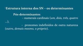 
Estrutura interna dos SN – os determinantes
Pós-determinantes
- numerais cardinais (um, dois, três, quatro
...),
- pronomes indefinidos de outra natureza
(outro, demais mesmo, o próprio).
 