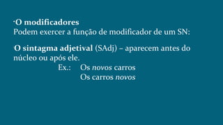 
O modificadores
Podem exercer a função de modificador de um SN:

O sintagma adjetival (SAdj) – aparecem antes do
núcleo ou após ele.
Ex.: Os novos carros
Os carros novos
 