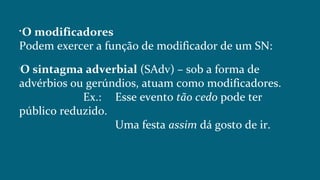 
O modificadores
Podem exercer a função de modificador de um SN:

O sintagma adverbial (SAdv) – sob a forma de
advérbios ou gerúndios, atuam como modificadores.
Ex.: Esse evento tão cedo pode ter
público reduzido.
Uma festa assim dá gosto de ir.
 