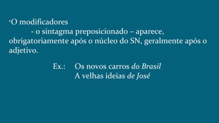 
O modificadores
- o sintagma preposicionado – aparece,
obrigatoriamente após o núcleo do SN, geralmente após o
adjetivo.
Ex.: Os novos carros do Brasil
A velhas ideias de José
 