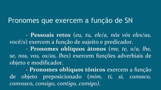 Pronomes que exercem a função de SN
- Pessoais retos (eu, tu, ele/a, nós vós eles/as,
você/s) exercem a função de sujeito e predicador.
- Pronomes oblíquos átonos (me, te, o/a, lhe,
se, nos, vos, os/as, lhes) exercem funções adverbiais de
objeto e modificador.
- Pronomes oblíquos tônicos exercem a função
de objeto preposicionado (mim, ti, si, conosco,
convosco, consigo, contigo, comigo).
 