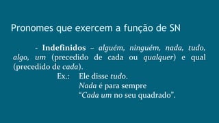 Pronomes que exercem a função de SN
- Indefinidos – alguém, ninguém, nada, tudo,
algo, um (precedido de cada ou qualquer) e qual
(precedido de cada).
Ex.: Ele disse tudo.
Nada é para sempre
“Cada um no seu quadrado”.
 
