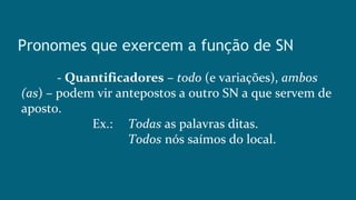 Pronomes que exercem a função de SN
- Quantificadores – todo (e variações), ambos
(as) – podem vir antepostos a outro SN a que servem de
aposto.
Ex.: Todas as palavras ditas.
Todos nós saímos do local.
 