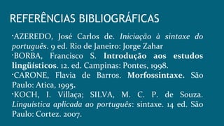 REFERÊNCIAS BIBLIOGRÁFICAS

AZEREDO, José Carlos de. Iniciação à sintaxe do
português. 9 ed. Rio de Janeiro: Jorge Zahar

BORBA, Francisco S. Introdução aos estudos
lingüísticos. 12. ed. Campinas: Pontes, 1998.

CARONE, Flavia de Barros. Morfossintaxe. São
Paulo: Atica, 1995.

KOCH, I. Villaça; SILVA, M. C. P. de Souza.
Linguística aplicada ao português: sintaxe. 14 ed. São
Paulo: Cortez. 2007.
 