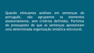 Quando efetuamos análises em sentenças do
português, não agrupamos os elementos
aleatoriamente, sem critérios definidos. Partimos
do pressuposto de que as sentenças apresentam
uma determinada organização sintática estrutural.
 