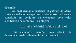 
Exemplo:
Ao analisarmos a sentença O gatinho de Maria
subiu no telhado, agrupamos os elementos de forma a
constituir um conjunto de elementos com valor
significativo na sentença – o sintagma.
[o gatinho de Maria] [subiu no telhado]
Tais elementos mantêm uma relação de
dependência e de ordem no interior da oração
 