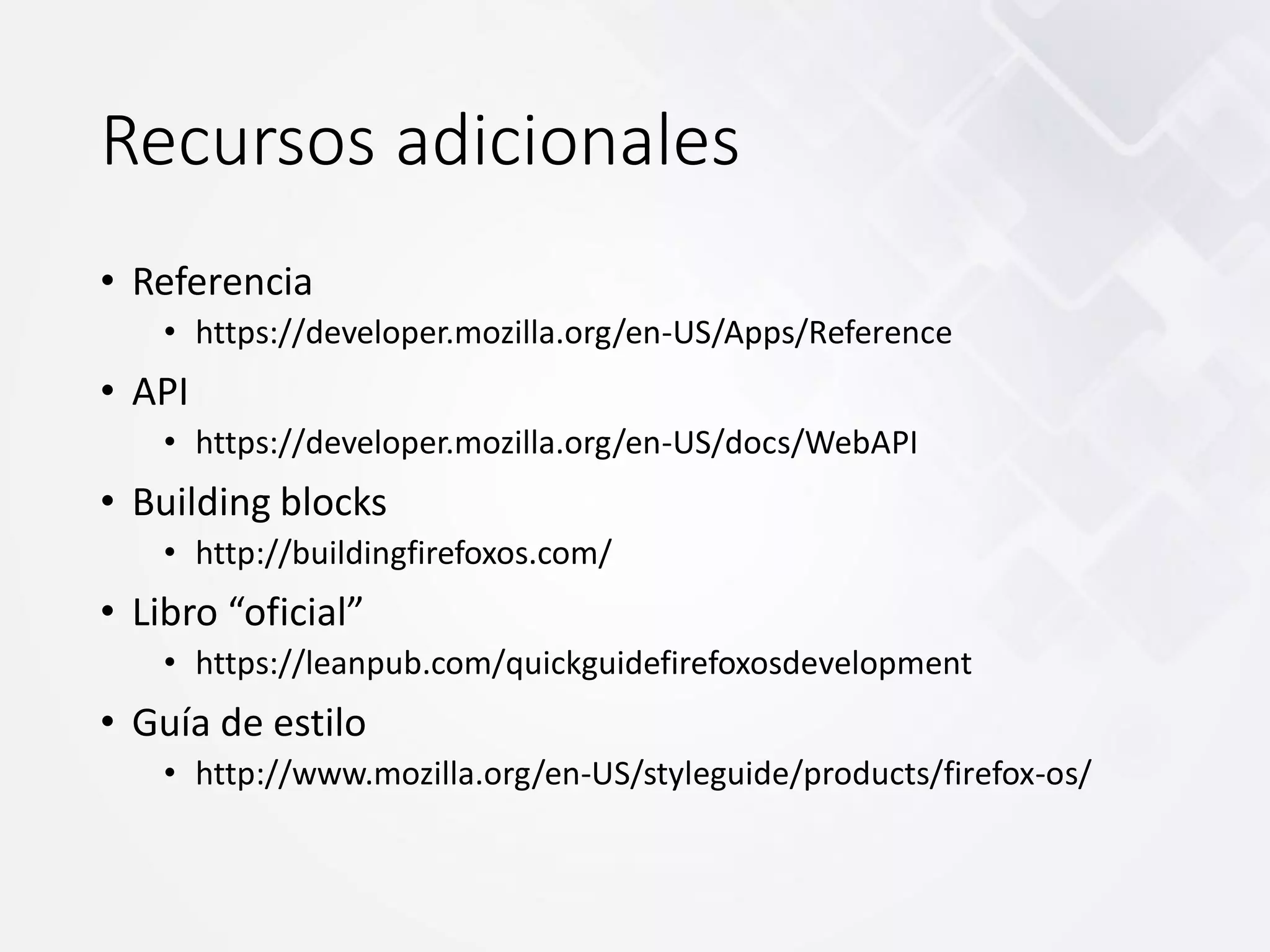 Recursos adicionales
• Referencia
• https://developer.mozilla.org/en-US/Apps/Reference
• API
• https://developer.mozilla.org/en-US/docs/WebAPI
• Building blocks
• http://buildingfirefoxos.com/
• Libro “oficial”
• https://leanpub.com/quickguidefirefoxosdevelopment
• Guía de estilo
• http://www.mozilla.org/en-US/styleguide/products/firefox-os/
 