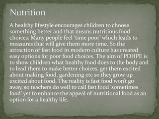 A healthy lifestyle encourages children to choose
something better and that means nutritious food
choices. Many people feel ‘time poor’ which leads to
measures that will give them more time. So the
attraction of fast food in modern culture has created
easy options for poor food choices. The aim of PDHPE is
to show children what healthy food does to the body and
to lead them to make better choices, get them excited
about making food, gardening etc so they grow up
excited about food. The reality is fast food won’t go
away, so teachers do well to call fast food ‘sometimes
food’ yet to enhance the appeal of nutritional food as an
option for a healthy life.
 