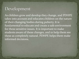 As children grow and develop they change, and PDHPE
takes into account and educates children on the nature
of their changing bodies during puberty. It is
fundamental to educate and create a safe environment
for these sensitive issues. It is important to make
students aware of these changes, and to help them see
these as completely natural. PDHPE helps them make
informed decisions.
 