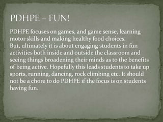 PDHPE focuses on games, and game sense, learning
motor skills and making healthy food choices.
But, ultimately it is about engaging students in fun
activities both inside and outside the classroom and
seeing things broadening their minds as to the benefits
of being active. Hopefully this leads students to take up
sports, running, dancing, rock climbing etc. It should
not be a chore to do PDHPE if the focus is on students
having fun.
 
