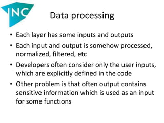 Data processing
• Each layer has some inputs and outputs
• Each input and output is somehow processed,
normalized, filtered, etc
• Developers often consider only the user inputs,
which are explicitly defined in the code
• Other problem is that often output contains
sensitive information which is used as an input
for some functions
 