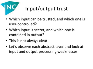 Input/output trust
• Which input can be trusted, and which one is
user-controlled?
• Which input is secret, and which one is
contained in output?
• This is not always clear
• Let’s observe each abstract layer and look at
input and output processing weaknesses
 