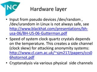 Hardware layer
• Input from pseudo devices /dev/random ,
/dev/urandom in Linux is not always safe, see
http://www.blackhat.com/presentations/bh-
usa-06/BH-US-06-Gutterman.pdf
• Speed of system clock quartz crystals depends
on the temperature. This creates a side channel
(clock skew) for attacking anonymity systems:
http://www.cl.cam.ac.uk/~sjm217/papers/ccs0
6hotornot.pdf
• Cryptanalysis via various physical side channels
 