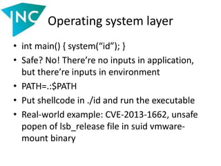 Operating system layer
• int main() { system(“id”); }
• Safe? No! There’re no inputs in application,
but there’re inputs in environment
• PATH=.:$PATH
• Put shellcode in ./id and run the executable
• Real-world example: CVE-2013-1662, unsafe
popen of lsb_release file in suid vmware-
mount binary
 