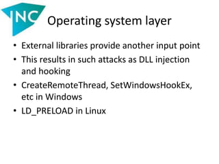 Operating system layer
• External libraries provide another input point
• This results in such attacks as DLL injection
and hooking
• CreateRemoteThread, SetWindowsHookEx,
etc in Windows
• LD_PRELOAD in Linux
 