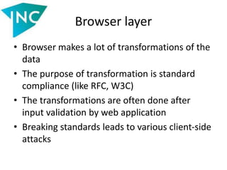 Browser layer
• Browser makes a lot of transformations of the
data
• The purpose of transformation is standard
compliance (like RFC, W3C)
• The transformations are often done after
input validation by web application
• Breaking standards leads to various client-side
attacks
 