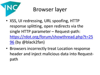 Browser layer
• XSS, UI redressing, URL spoofing, HTTP
response splitting, open redirects via the
single HTTP parameter – Request-path:
https://rdot.org/forum/showthread.php?t=25
96 (by @black2fan)
• Browsers incorrectly treat Location response
header and inject malicious data into Request-
path
 