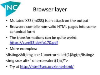 Browser layer
• Mutated XSS (mXSS) is an attack on the output
• Browsers compile non-valid HTML pages into some
canonical form
• The transformations can be quite weird:
https://cure53.de/fp170.pdf
• More examples:
<listing><img src=1 onerror=alert(1)></listing>
<img src= alt=“ onerror=alert(1);//”>
• Try at http://html5sec.org/innerhtml/
 