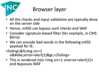 Browser layer
• All the checks and input validation are typically done
on the server side
• Hence, mXSS can bypass such checks and WAF
• Consider signature-based filter (for example, in CMS
Bitrix)
• We can encode bad words in the following mXSS
payload for IE:
<listing><img src=1
onerror=alert(1)></listing>
• This is rendered into <img src=1 onerror=alert(1)>
and bypasses WAF
 
