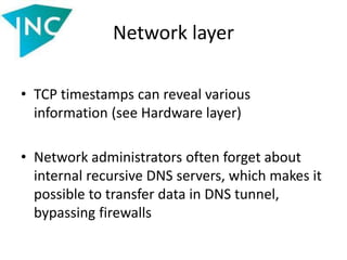 Network layer
• TCP timestamps can reveal various
information (see Hardware layer)
• Network administrators often forget about
internal recursive DNS servers, which makes it
possible to transfer data in DNS tunnel,
bypassing firewalls
 