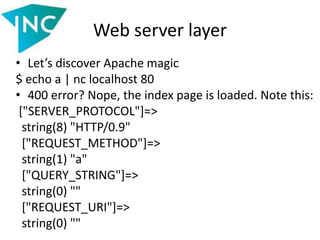 Web server layer
• Let’s discover Apache magic
$ echo a | nc localhost 80
• 400 error? Nope, the index page is loaded. Note this:
["SERVER_PROTOCOL"]=>
string(8) "HTTP/0.9"
["REQUEST_METHOD"]=>
string(1) "a"
["QUERY_STRING"]=>
string(0) ""
["REQUEST_URI"]=>
string(0) ""
 