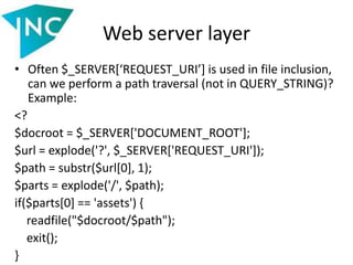 Web server layer
• Often $_SERVER[‘REQUEST_URI’] is used in file inclusion,
can we perform a path traversal (not in QUERY_STRING)?
Example:
<?
$docroot = $_SERVER['DOCUMENT_ROOT'];
$url = explode('?', $_SERVER['REQUEST_URI']);
$path = substr($url[0], 1);
$parts = explode('/', $path);
if($parts[0] == 'assets') {
readfile("$docroot/$path");
exit();
}
 
