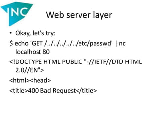 Web server layer
• Okay, let’s try:
$ echo 'GET /../../../../../etc/passwd' | nc
localhost 80
<!DOCTYPE HTML PUBLIC "-//IETF//DTD HTML
2.0//EN">
<html><head>
<title>400 Bad Request</title>
 