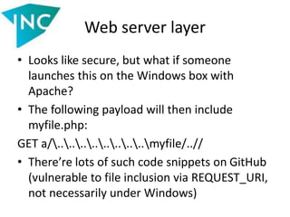 Web server layer
• Looks like secure, but what if someone
launches this on the Windows box with
Apache?
• The following payload will then include
myfile.php:
GET a/................myfile/..//
• There’re lots of such code snippets on GitHub
(vulnerable to file inclusion via REQUEST_URI,
not necessarily under Windows)
 